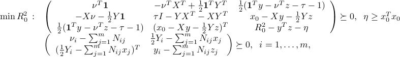  min : R_0^2 ~:~ begin{array}[t]{l} left( begin{array}{ccc} nu^Tmathbf{1} & -nu^TX^T+frac{1}{2}mathbf{1}^TY^T & frac{1}{2}(mathbf{1}^Ty - nu^Tz -tau-1) -Xnu-frac{1}{2}Ymathbf{1}  &tau I - YX^T-XY^T & x_0 - Xy - frac{1}{2}Yzfrac{1}{2}(mathbf{1}^Ty - nu^Tz -tau-1) & (x_0 - Xy - frac{1}{2}Yz)^T & R_0^2 - y^Tz-eta end{array}right) succeq 0, ;; eta ge x_0^Tx_0  left( begin{array}{cc} nu_i - sum_{j=1}^m N_{ij} & frac{1}{2} Y_i - sum_{j=1}^m N_{ij}x_j  (frac{1}{2} Y_i - sum_{j=1}^m N_{ij}x_j)^T & y_i - sum_{j=1}^m N_{ij} z_j end{array}right) succeq 0, ;; i=1,ldots,m, end{array} 